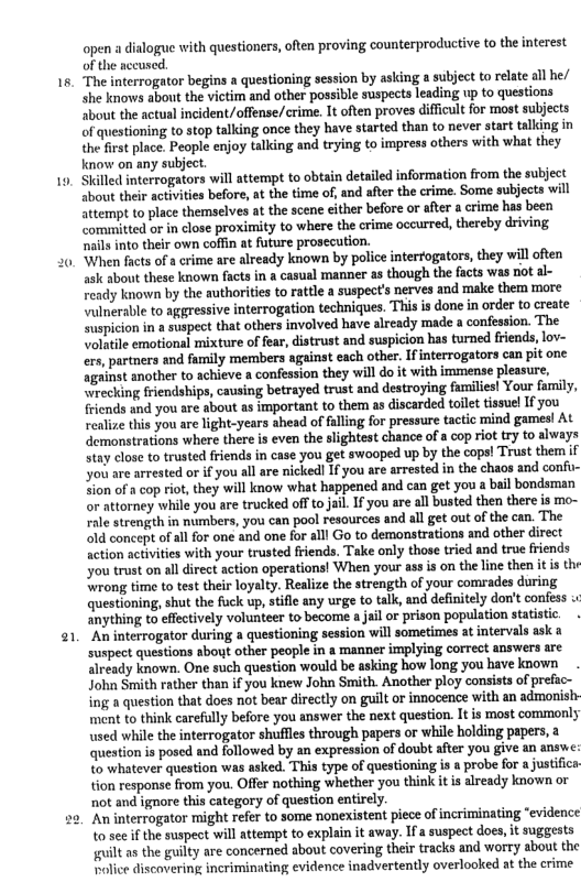 a1  open a dialogue with questioners, often proving counterproductive to the interest of the accused.  The interrogator begins a questioning session by asking a subject to relate all he/ she knows about the victim and other possible suspects leading up to questions sbout the actual incident/offense/crime. It often proves difficult for most subjects of questioning to stop talking once they have started than to never start talking in the frst place. People enjoy talking and trying to impress others with what they know on any subject.  Stlled interrogators will attempt to obtain detailed information from the subject about their activities before, at the time of, and after the crime. Some subjects will attempt to place themselves at the scene either before or afer a crime has been committed or in close proximity to where the crime occurred, thereby driving nails into their own coffn at future prosecution.  When facts of a crime are already known by police interfogators, they will often ask about these known facts in a casual manner as though the facts was ot al- Feady known by the authorities to rattle a suspects nerves and make them more ‘ulnerable to aggressive interrogation techniques. This is done in order to create suspicion in a suspect that others involved have already made a confession. The Volatile emotional mixture of fear, distrust and suspicion has turned friends, lov- ers, partners and family members against each other. If interrogators can pit one against another to achieve a confession they will do it with immense pleasure, \wrecking friendships, causing betrayed trust and destroying families! Your family, fricnds and you are about as important to them as discarded tailet tissuel I you realize this you are light-years shead of alling for pressure tactic mind gamesl At demonstrations where there s even the slightest chance of a cop riot try o always stay close to trusted friends in case you get swooped up by the cops! Trust them if ou are arrested or if you all are nicked! If you are arrested in the chaos and confu- Sion of a cop riot, they will know what happened and can get you a bail bondsman or attorney while you are trucked off to jail If you are all busted then there is mo- rale strength in nambers, you can pool resources and all get out of the can. The old concept of all for one and one for alll Go to demonstrations and other direct action activities with your trusted friends. Take only those tried and true friends ou trust on alldirect action operations! When your ass is on the ine then it is th ‘wrong time to test their loyalty. Realize the strength of your comrades during questioning, shut the fuck up, stifle any urge to talk, and definitely don’t confess ‘anything to effectively volunteer to become a jail or prison population statistic “An interrogator during a questioning session will sometimes at ntervals ask a suspect questions about other people in a manner implying correct answers are already known. One such question would be asking how long you have known . John Smith rather than if you knew John Smith. Another ploy consists of prefac- ing a question that does not bear directly on guilt or innocence with an admonish ment to think carefully before you answer the next question. It is most commonly used while the interrogator shuffles through papers or while holding papers, a question is posed and followed by an expression of doubt after you give an answe: to whatever question was asked. This type of questioning is 1 probe for a justiica tion response from you. Offer nothing whether you think it is already known or ot and ignore this category of question entirely.  ‘An interrogator might refer to some nonexistent piece of incriminating “evidence to see if the suspect will attempt to explain it away. Ifa suspect does, it suggests il as the guilty are concerned about covering their tracks and worty about the Rolice discovering incriminating evidence inadvertently overlooked at the crime  